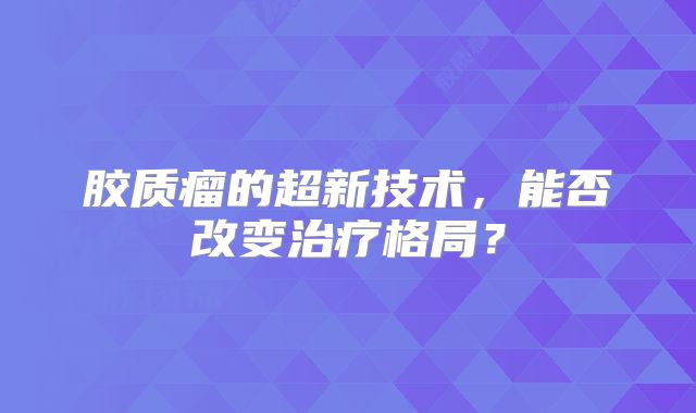 胶质瘤的超新技术，能否改变治疗格局？