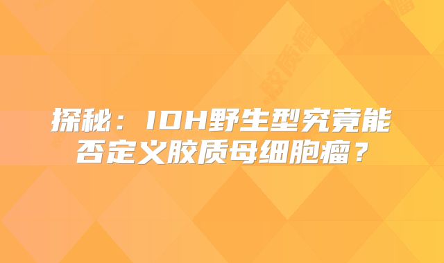 探秘：IDH野生型究竟能否定义胶质母细胞瘤？