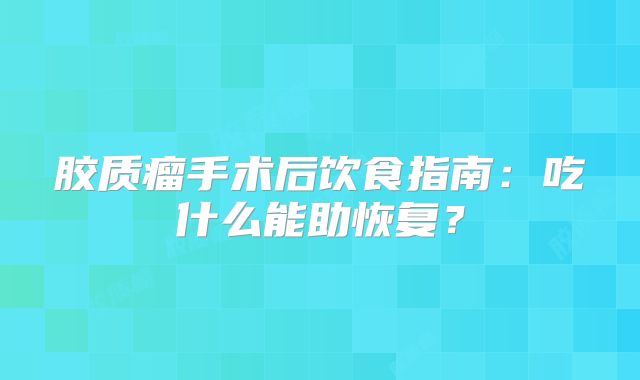 胶质瘤手术后饮食指南：吃什么能助恢复？