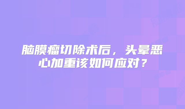 脑膜瘤切除术后，头晕恶心加重该如何应对？