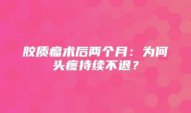 胶质瘤术后两个月：为何头疼持续不退？