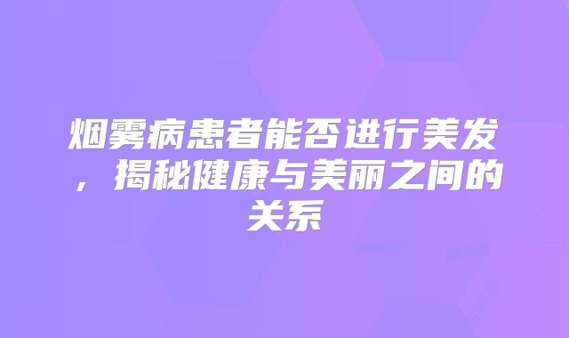 烟雾病患者能否进行美发，揭秘健康与美丽之间的关系
