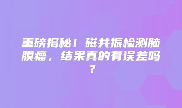重磅揭秘！磁共振检测脑膜瘤，结果真的有误差吗？