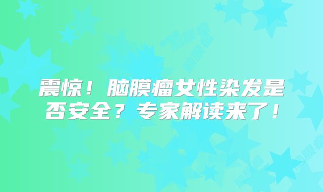 震惊！脑膜瘤女性染发是否安全？专家解读来了！