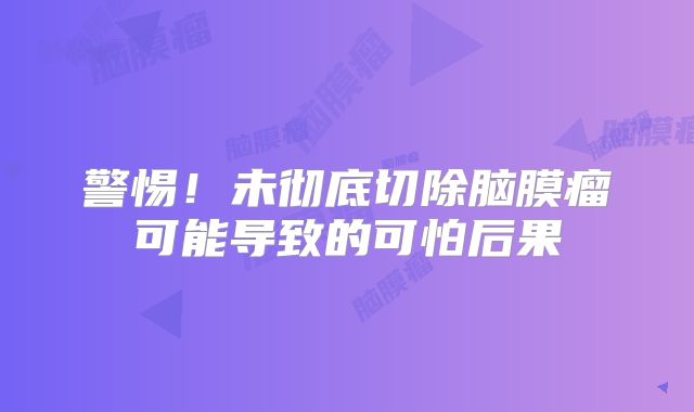 警惕！未彻底切除脑膜瘤可能导致的可怕后果