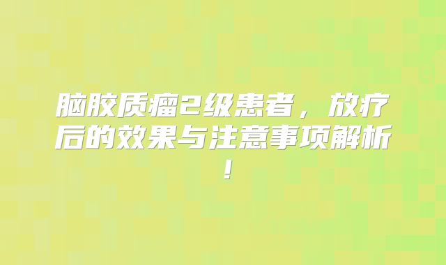 脑胶质瘤2级患者，放疗后的效果与注意事项解析！