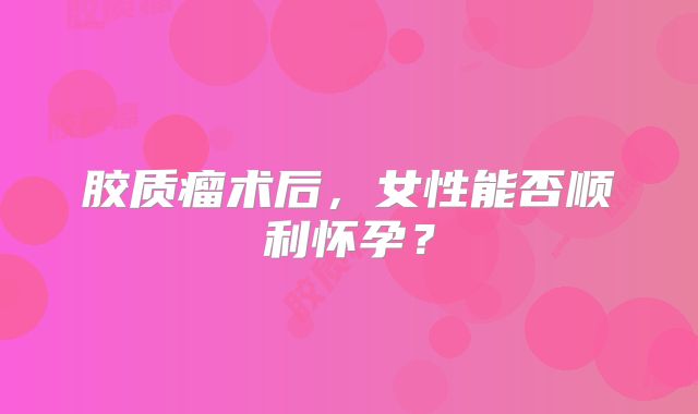 胶质瘤术后，女性能否顺利怀孕？