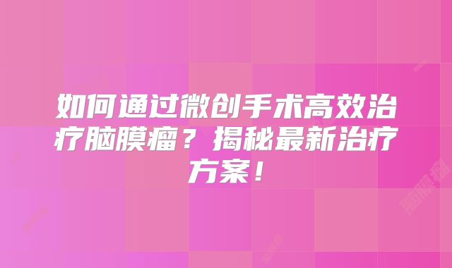 如何通过微创手术高效治疗脑膜瘤？揭秘最新治疗方案！