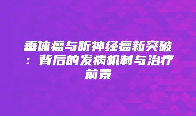 垂体瘤与听神经瘤新突破：背后的发病机制与治疗前景