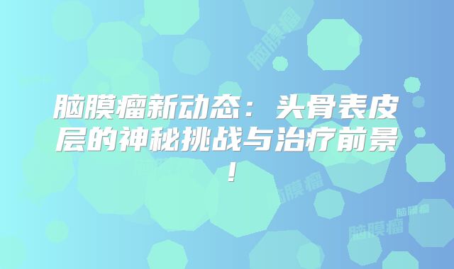 脑膜瘤新动态：头骨表皮层的神秘挑战与治疗前景！