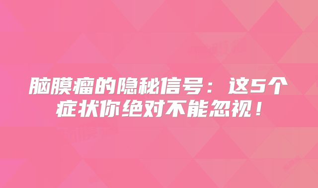 脑膜瘤的隐秘信号：这5个症状你绝对不能忽视！