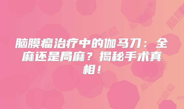 脑膜瘤治疗中的伽马刀：全麻还是局麻？揭秘手术真相！