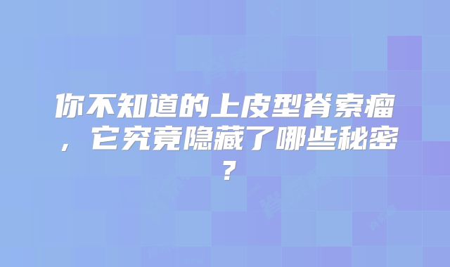 你不知道的上皮型脊索瘤，它究竟隐藏了哪些秘密？