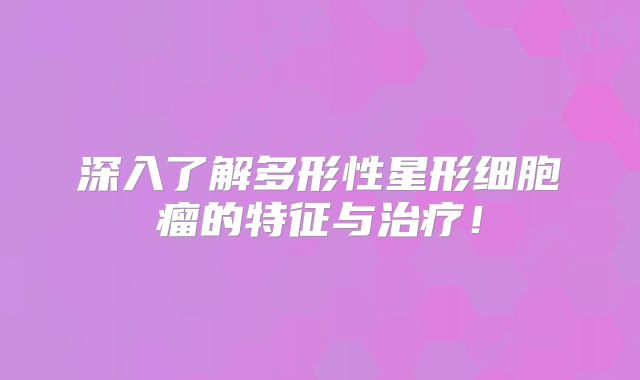 深入了解多形性星形细胞瘤的特征与治疗！