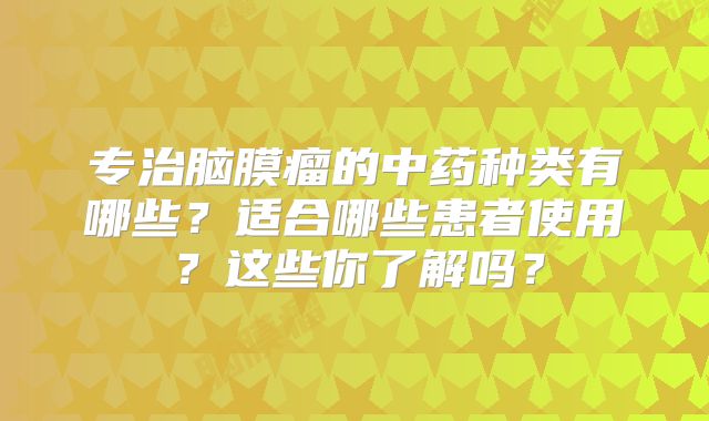 专治脑膜瘤的中药种类有哪些？适合哪些患者使用？这些你了解吗？