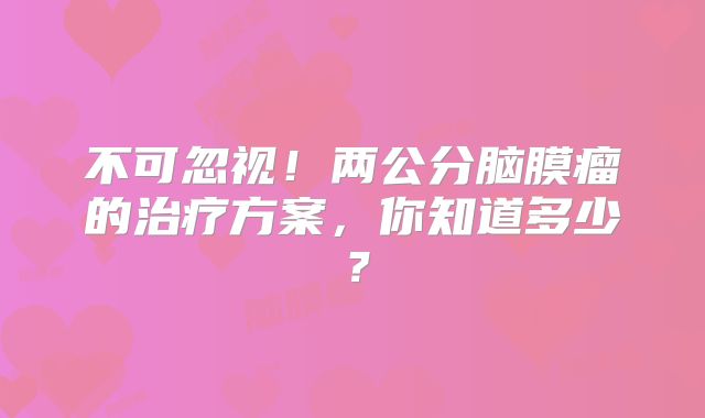 不可忽视！两公分脑膜瘤的治疗方案，你知道多少？