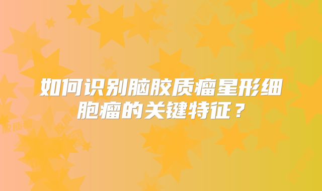 如何识别脑胶质瘤星形细胞瘤的关键特征？