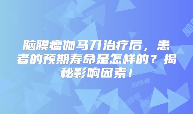 脑膜瘤伽马刀治疗后，患者的预期寿命是怎样的？揭秘影响因素！
