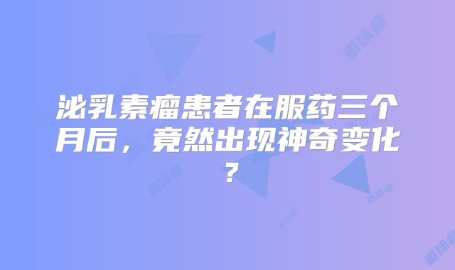 泌乳素瘤患者在服药三个月后，竟然出现神奇变化？