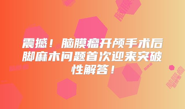 震撼！脑膜瘤开颅手术后脚麻木问题首次迎来突破性解答！