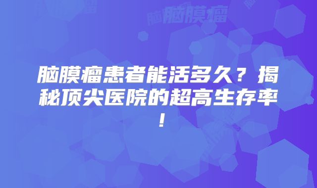 脑膜瘤患者能活多久？揭秘顶尖医院的超高生存率！