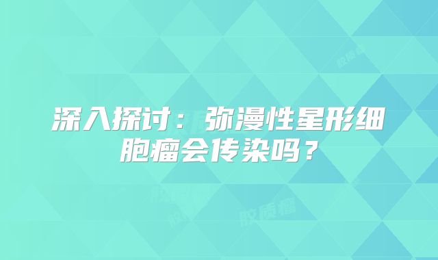 深入探讨：弥漫性星形细胞瘤会传染吗？