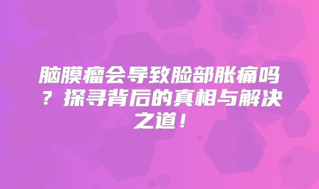 脑膜瘤会导致脸部胀痛吗？探寻背后的真相与解决之道！