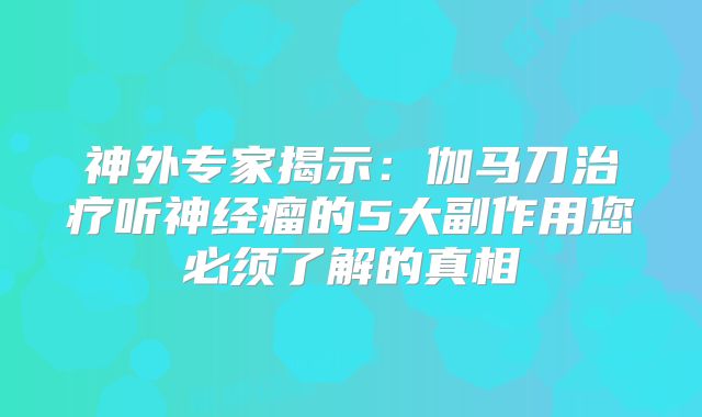 神外专家揭示：伽马刀治疗听神经瘤的5大副作用您必须了解的真相