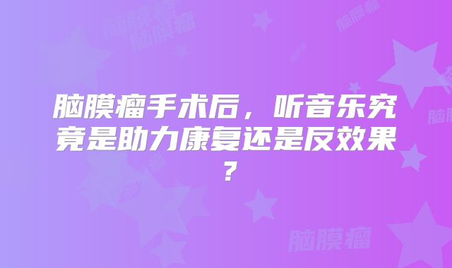 脑膜瘤手术后，听音乐究竟是助力康复还是反效果？