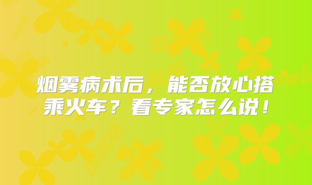 烟雾病术后，能否放心搭乘火车？看专家怎么说！