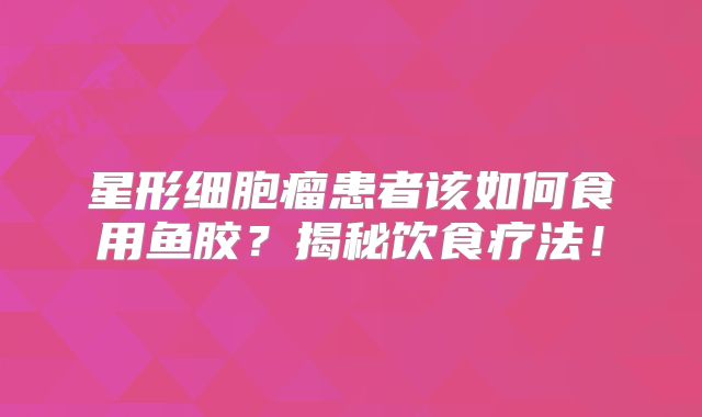 星形细胞瘤患者该如何食用鱼胶？揭秘饮食疗法！