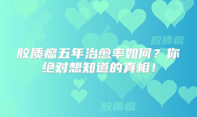 胶质瘤五年治愈率如何？你绝对想知道的真相！