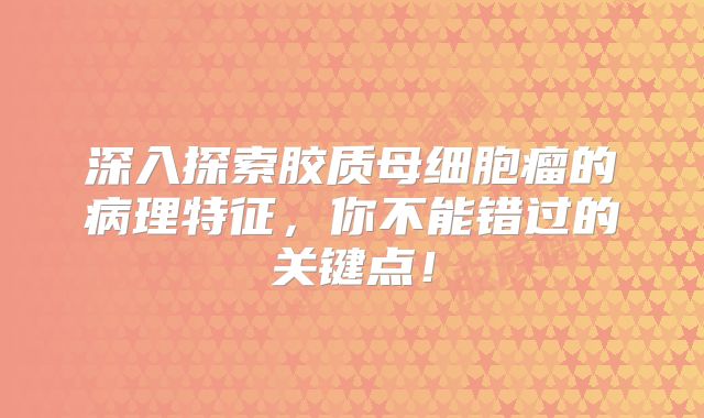 深入探索胶质母细胞瘤的病理特征，你不能错过的关键点！