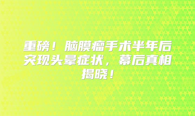 重磅！脑膜瘤手术半年后突现头晕症状，幕后真相揭晓！