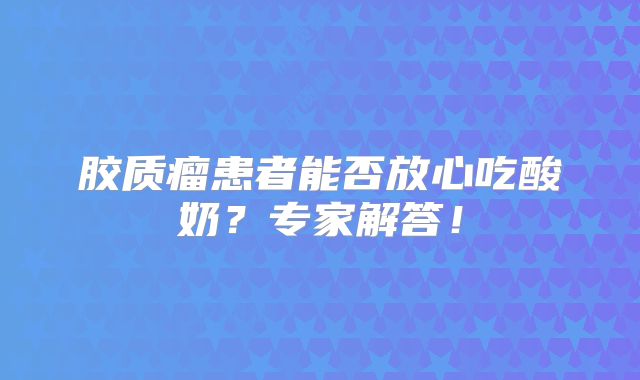 胶质瘤患者能否放心吃酸奶？专家解答！