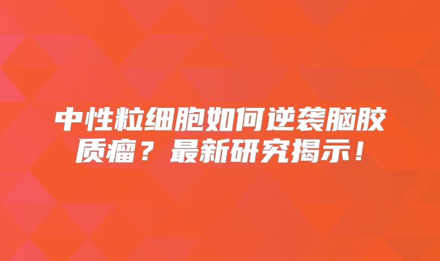 中性粒细胞如何逆袭脑胶质瘤？最新研究揭示！