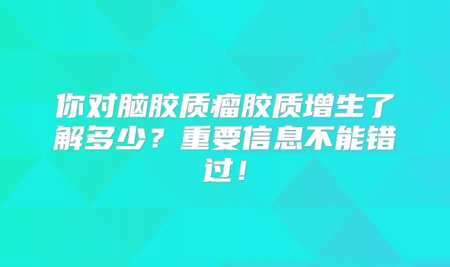 你对脑胶质瘤胶质增生了解多少？重要信息不能错过！