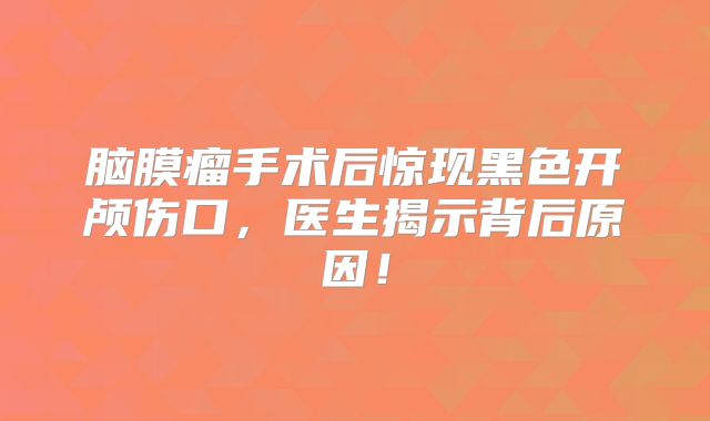 脑膜瘤手术后惊现黑色开颅伤口，医生揭示背后原因！