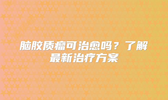 脑胶质瘤可治愈吗？了解最新治疗方案