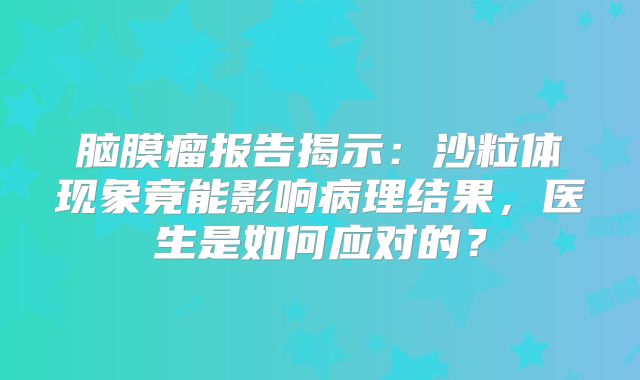 脑膜瘤报告揭示：沙粒体现象竟能影响病理结果，医生是如何应对的？