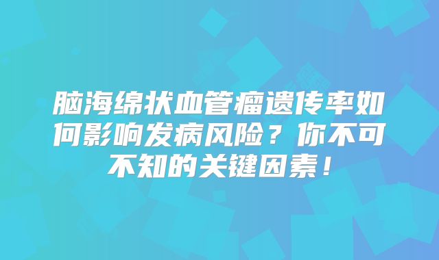 脑海绵状血管瘤遗传率如何影响发病风险？你不可不知的关键因素！