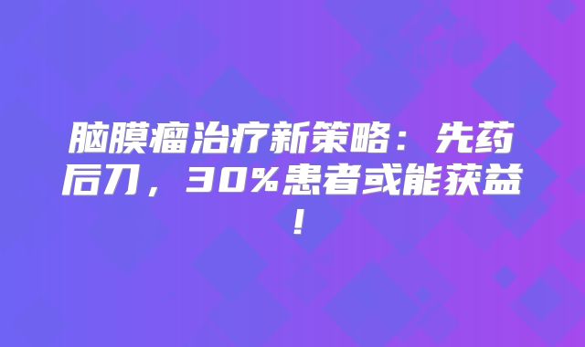 脑膜瘤治疗新策略：先药后刀，30%患者或能获益！