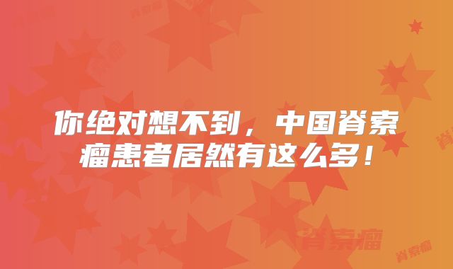 你绝对想不到，中国脊索瘤患者居然有这么多！