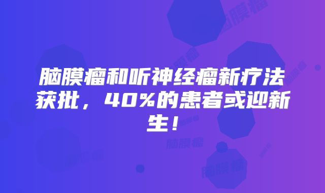 脑膜瘤和听神经瘤新疗法获批，40%的患者或迎新生！