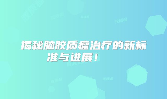揭秘脑胶质瘤治疗的新标准与进展！  