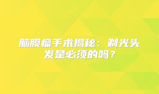 脑膜瘤手术揭秘：剃光头发是必须的吗？