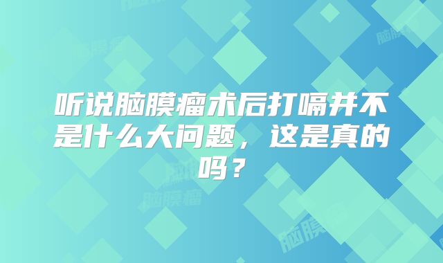 听说脑膜瘤术后打嗝并不是什么大问题，这是真的吗？
