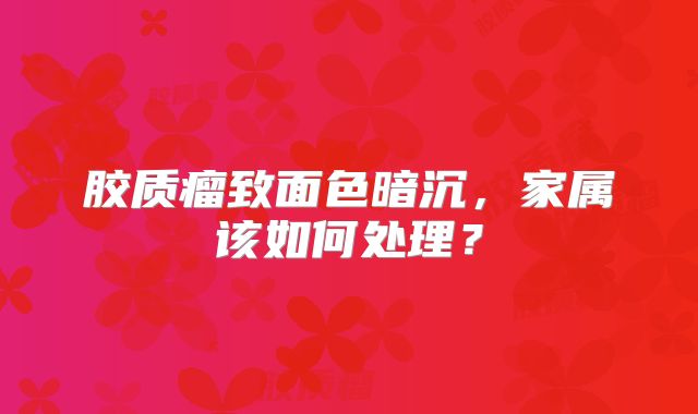 胶质瘤致面色暗沉，家属该如何处理？