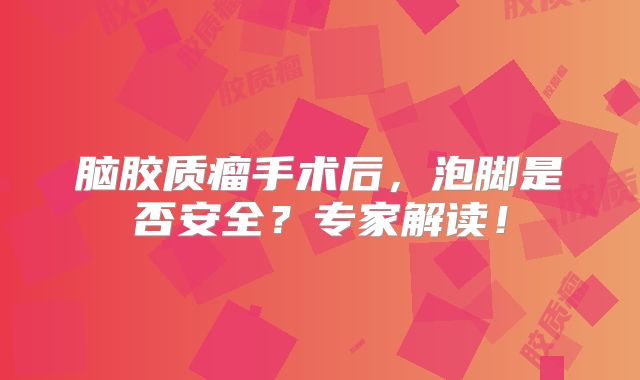 脑胶质瘤手术后，泡脚是否安全？专家解读！
