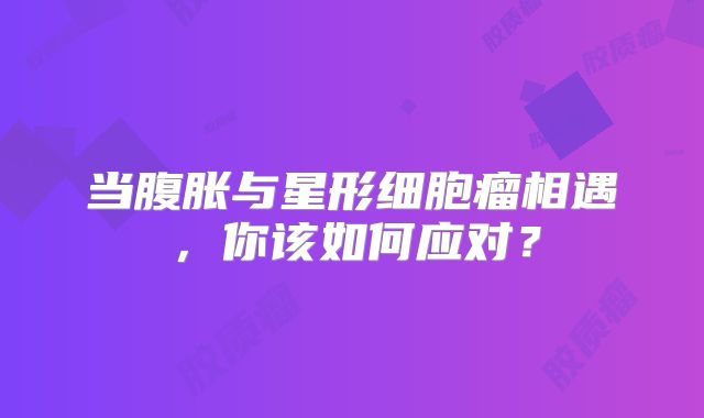 当腹胀与星形细胞瘤相遇，你该如何应对？